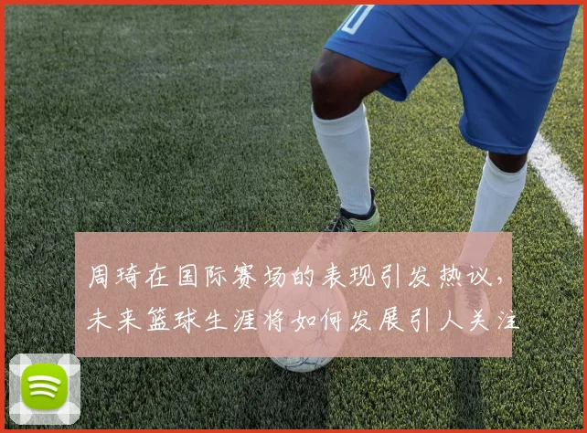 周琦在国际赛场的表现引发热议，未来篮球生涯将如何发展引人关注