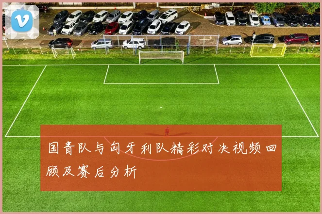 国青队与匈牙利队精彩对决视频回顾及赛后分析