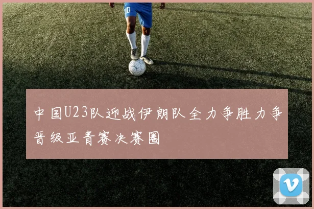 中国U23队迎战伊朗队全力争胜力争晋级亚青赛决赛圈