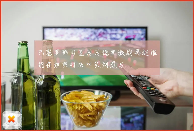 巴塞罗那与皇马马德里激战再起谁能在经典对决中笑到最后