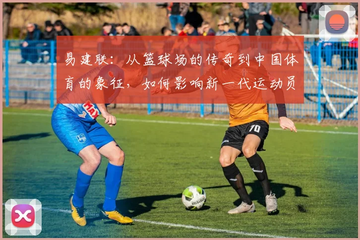 易建联：从篮球场的传奇到中国体育的象征，如何影响新一代运动员成长