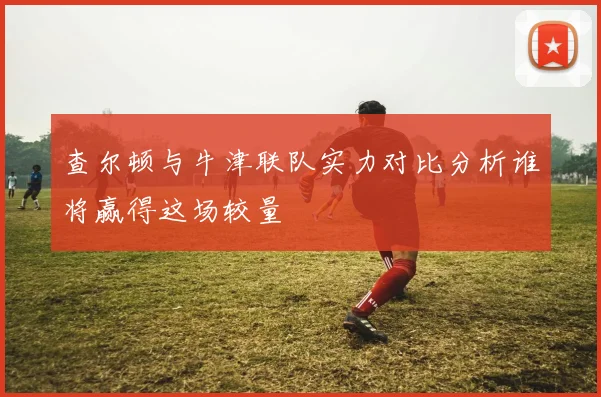 查尔顿与牛津联队实力对比分析谁将赢得这场较量