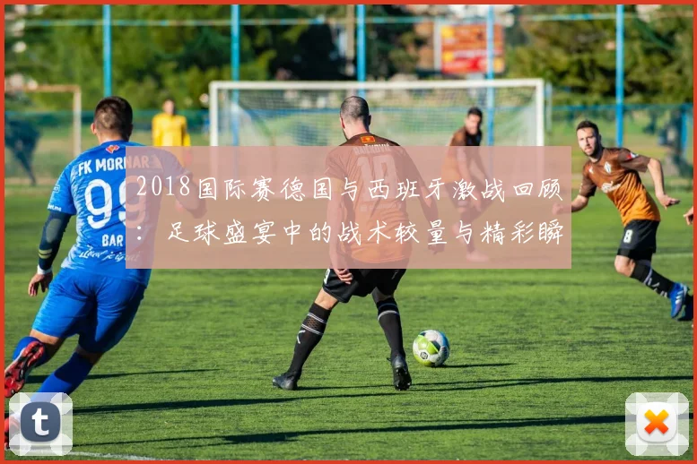 2018国际赛德国与西班牙激战回顾：足球盛宴中的战术较量与精彩瞬间