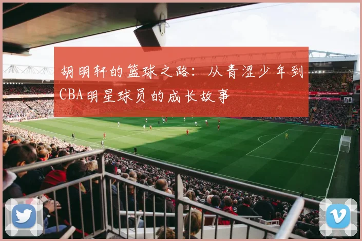 胡明轩的篮球之路：从青涩少年到CBA明星球员的成长故事