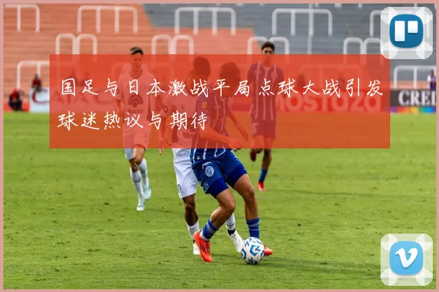 国足与日本激战平局点球大战引发球迷热议与期待