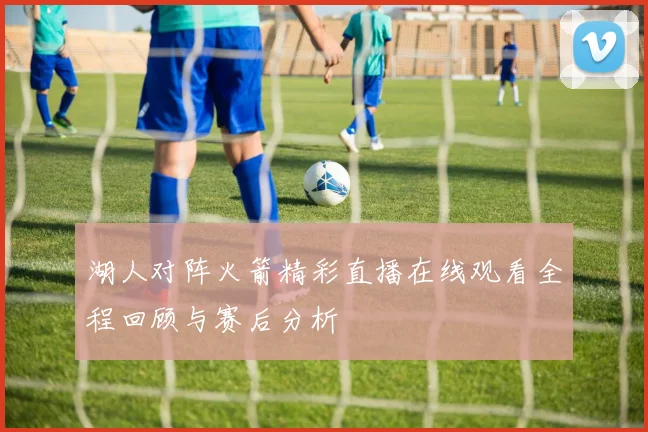 湖人对阵火箭精彩直播在线观看全程回顾与赛后分析