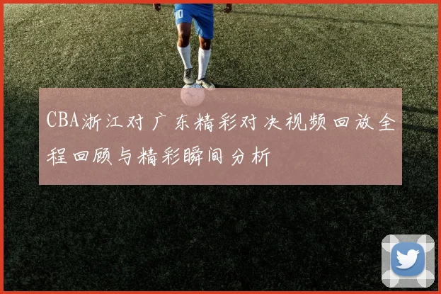 CBA浙江对广东精彩对决视频回放全程回顾与精彩瞬间分析