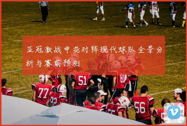 亚冠激战申花对阵现代球队全景分析与赛前预测