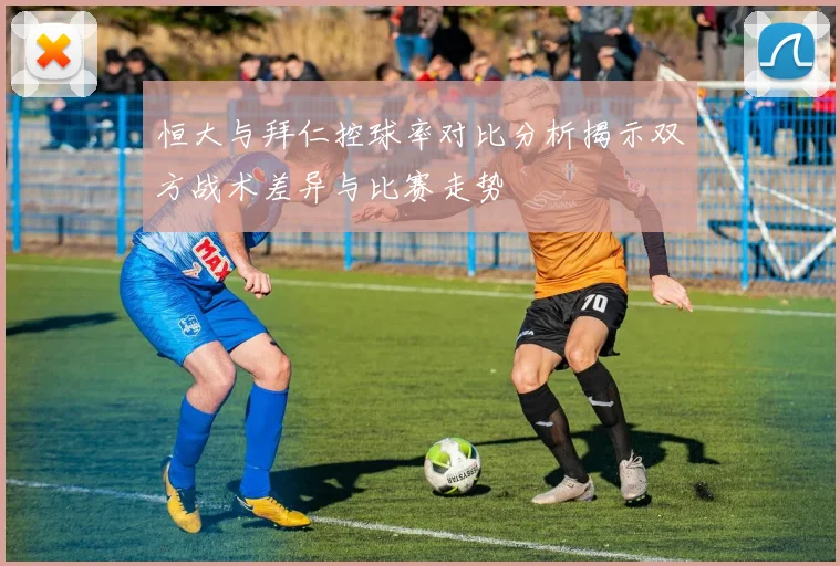 恒大与拜仁控球率对比分析揭示双方战术差异与比赛走势