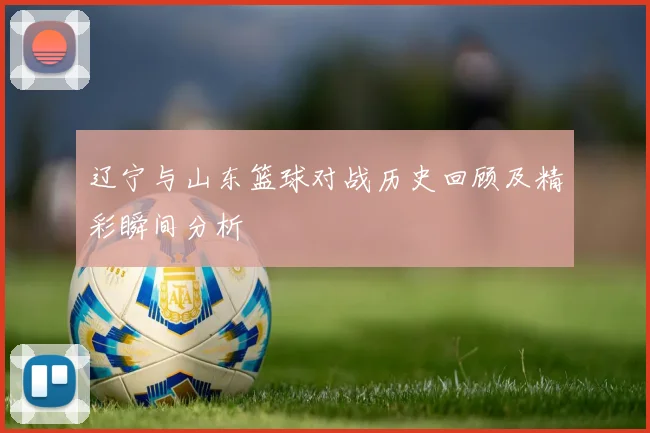 辽宁与山东篮球对战历史回顾及精彩瞬间分析