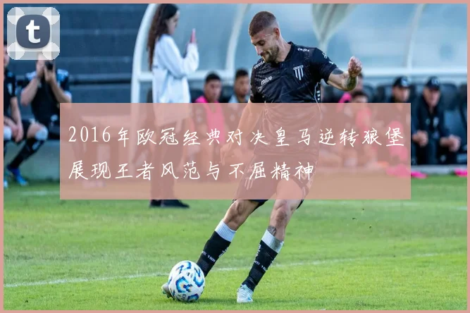 2016年欧冠经典对决皇马逆转狼堡展现王者风范与不屈精神