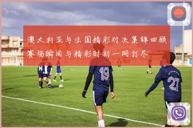 澳大利亚与法国精彩对决集锦回顾赛场瞬间与精彩时刻一网打尽