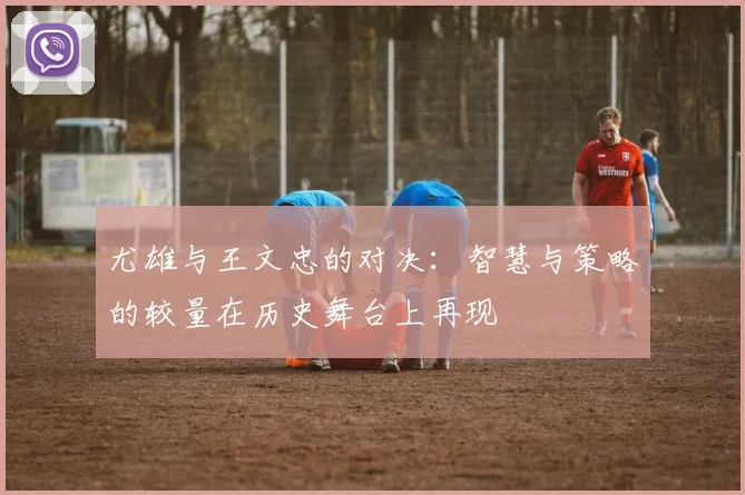 尤雄与王文忠的对决：智慧与策略的较量在历史舞台上再现