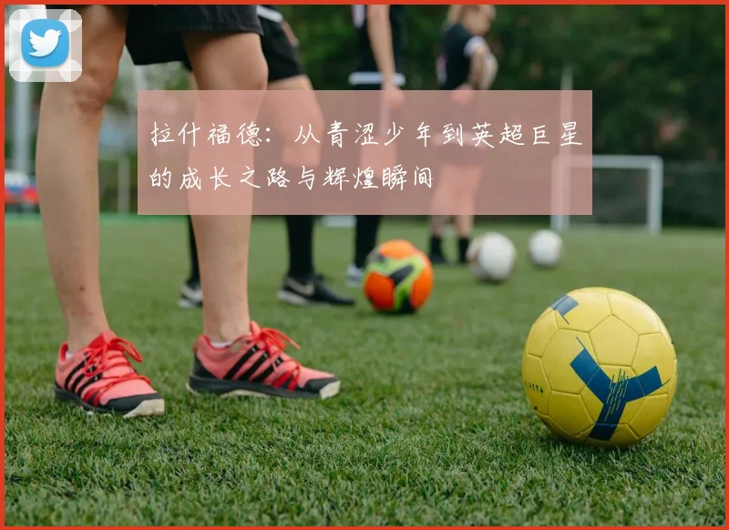 拉什福德：从青涩少年到英超巨星的成长之路与辉煌瞬间