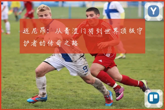 迈尼昂：从青涩门将到世界顶级守护者的传奇之路