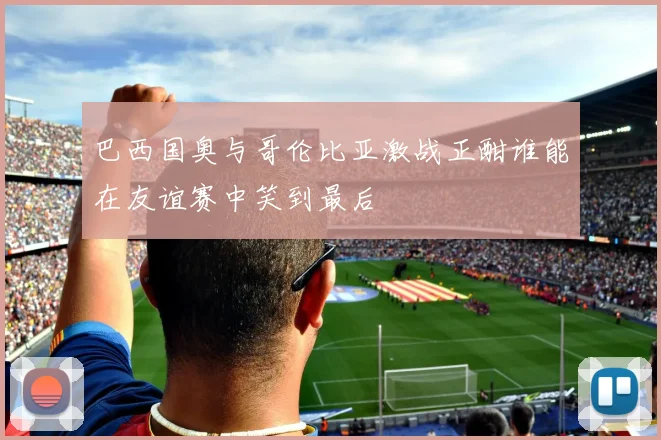 巴西国奥与哥伦比亚激战正酣谁能在友谊赛中笑到最后