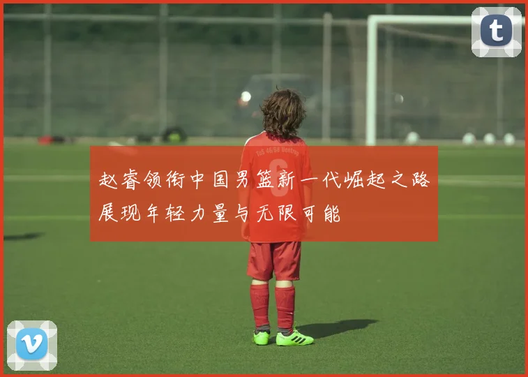 赵睿领衔中国男篮新一代崛起之路展现年轻力量与无限可能