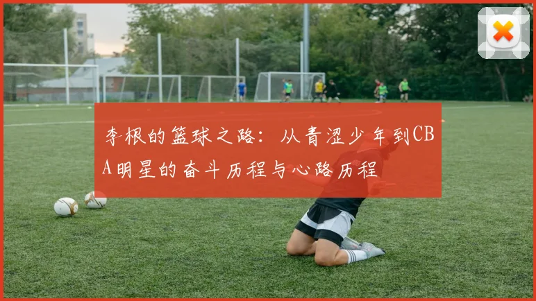 李根的篮球之路：从青涩少年到CBA明星的奋斗历程与心路历程