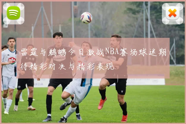 雷霆与鹈鹕今日激战NBA赛场球迷期待精彩对决与精彩表现