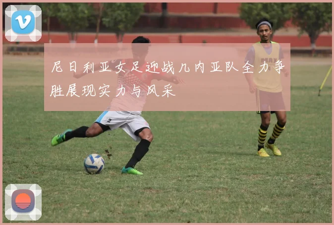 尼日利亚女足迎战几内亚队全力争胜展现实力与风采