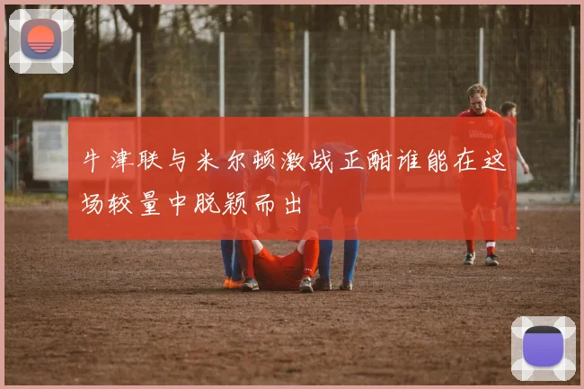 牛津联与米尔顿激战正酣谁能在这场较量中脱颖而出