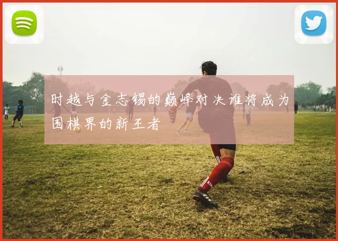 时越与金志锡的巅峰对决谁将成为围棋界的新王者