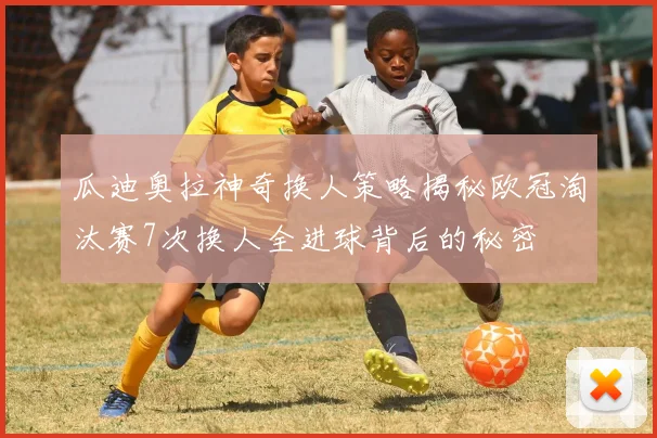 瓜迪奥拉神奇换人策略揭秘欧冠淘汰赛7次换人全进球背后的秘密
