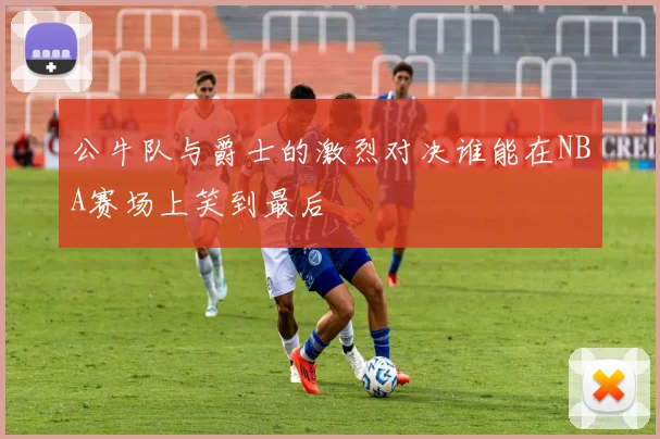 公牛队与爵士的激烈对决谁能在NBA赛场上笑到最后