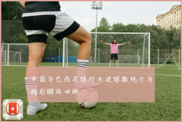 中国与巴西足球对决进球数统计与精彩瞬间回顾