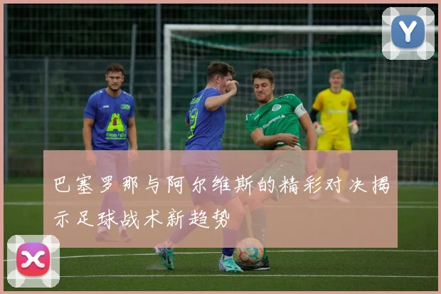 巴塞罗那与阿尔维斯的精彩对决揭示足球战术新趋势