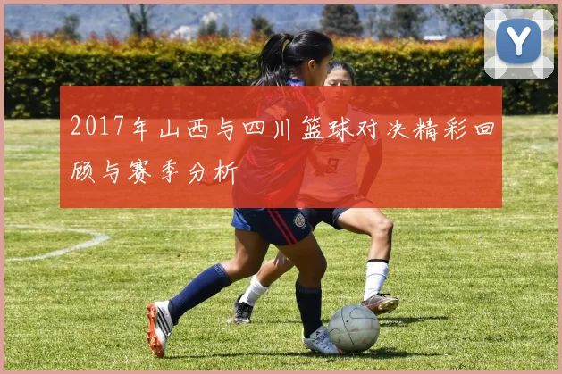 2017年山西与四川篮球对决精彩回顾与赛季分析